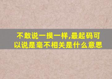 不敢说一摸一样,最起码可以说是毫不相关是什么意思
