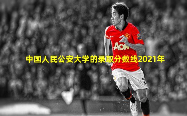 中国人民公安大学的录取分数线2021年