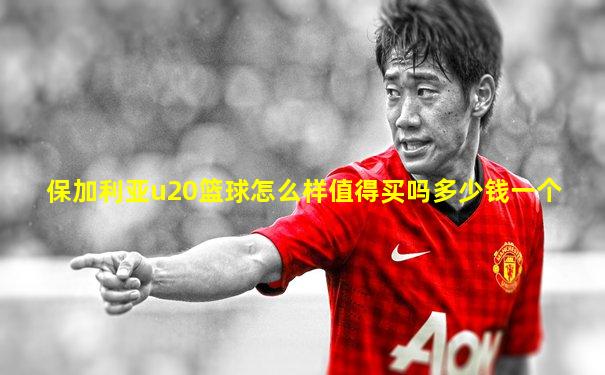 保加利亚u20篮球怎么样值得买吗多少钱一个