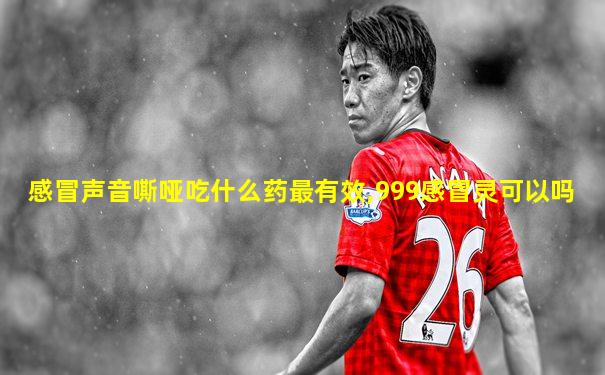感冒声音嘶哑吃什么药最有效,999感冒灵可以吗