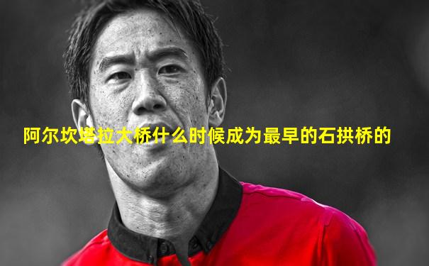 阿尔坎塔拉大桥什么时候成为最早的石拱桥的
