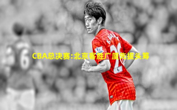 CBA总决赛:北京客胜广厦先拔头筹