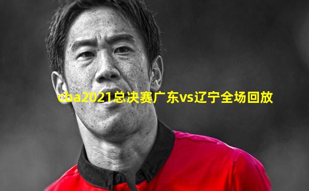 cba2021总决赛广东vs辽宁全场回放