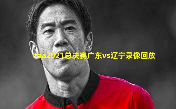 cba2021总决赛广东vs辽宁录像回放