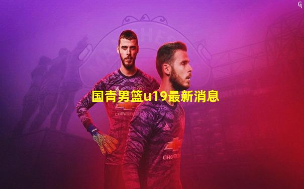 国青男篮u19最新消息
