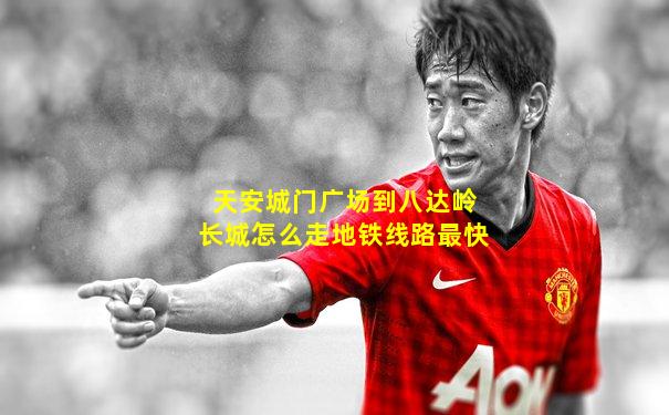 天安城门广场到八达岭长城怎么走地铁线路最快