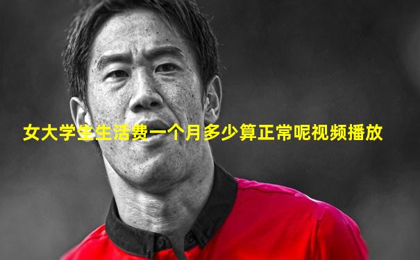 女大学生生活费一个月多少算正常呢视频播放