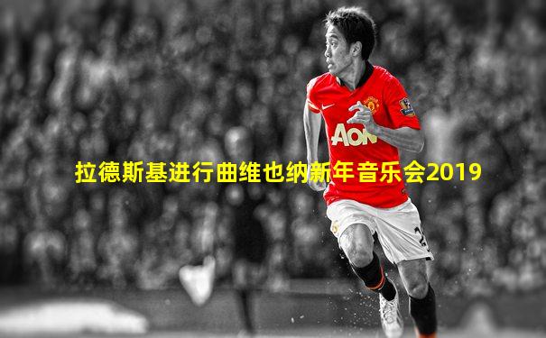 拉德斯基进行曲维也纳新年音乐会2019