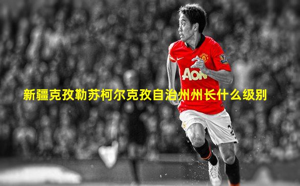 新疆克孜勒苏柯尔克孜自治州州长什么级别