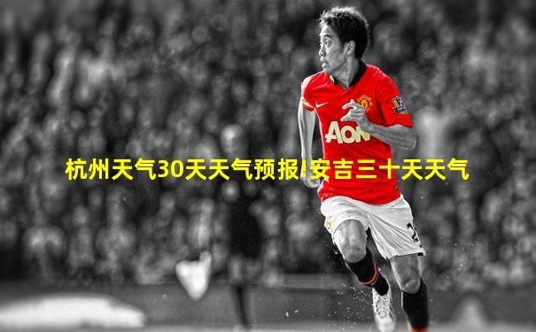 杭州天气30天天气预报!安吉三十天天气