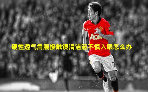 硬性透气角膜接触镜清洁液不慎入眼怎么办